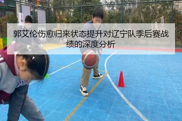 郭艾伦伤愈归来状态提升对辽宁队季后赛战绩的深度分析