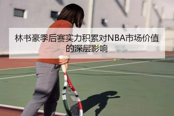 林书豪季后赛实力积累对NBA市场价值的深层影响
